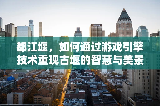 都江堰，如何通过游戏引擎技术重现古堰的智慧与美景？