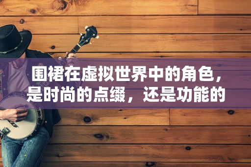 围裙在虚拟世界中的角色，是时尚的点缀，还是功能的必需？