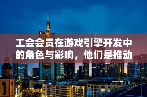 工会会员在游戏引擎开发中的角色与影响，他们是推动创新的力量吗？
