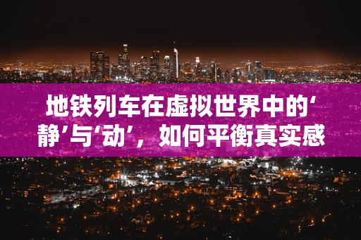 地铁列车在虚拟世界中的‘静’与‘动’，如何平衡真实感与性能？