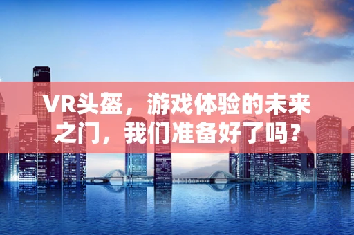 VR头盔，游戏体验的未来之门，我们准备好了吗？