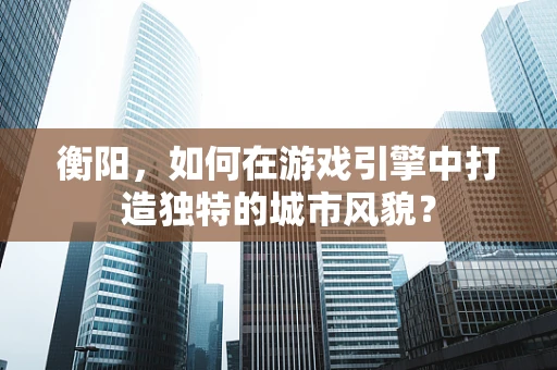 衡阳，如何在游戏引擎中打造独特的城市风貌？