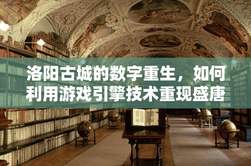 洛阳古城的数字重生，如何利用游戏引擎技术重现盛唐风貌？
