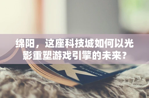 绵阳，这座科技城如何以光影重塑游戏引擎的未来？