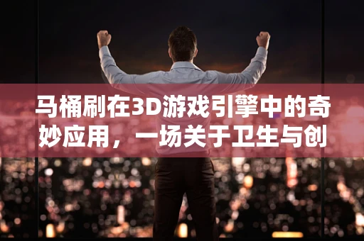 马桶刷在3D游戏引擎中的奇妙应用，一场关于卫生与创意的跨界探索