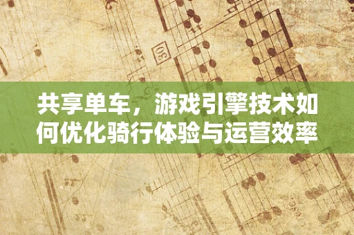 共享单车，游戏引擎技术如何优化骑行体验与运营效率？