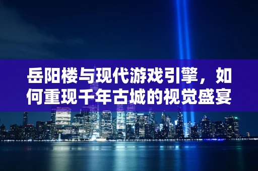 岳阳楼与现代游戏引擎，如何重现千年古城的视觉盛宴？