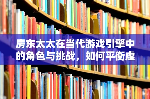 房东太太在当代游戏引擎中的角色与挑战，如何平衡虚拟与现实的界限？