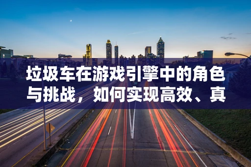 垃圾车在游戏引擎中的角色与挑战，如何实现高效、真实的运输模拟？
