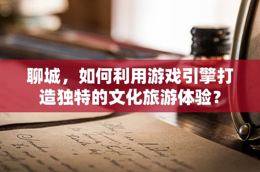 聊城，如何利用游戏引擎打造独特的文化旅游体验？