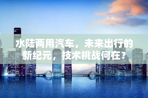 水陆两用汽车，未来出行的新纪元，技术挑战何在？