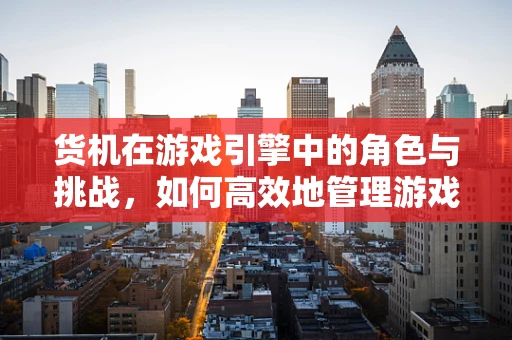 货机在游戏引擎中的角色与挑战，如何高效地管理游戏资源传输？