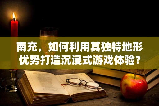 南充，如何利用其独特地形优势打造沉浸式游戏体验？