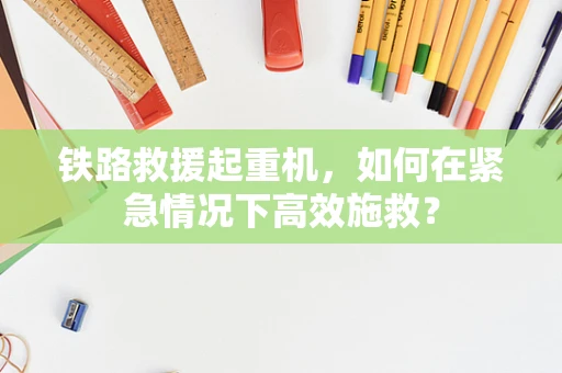 铁路救援起重机，如何在紧急情况下高效施救？