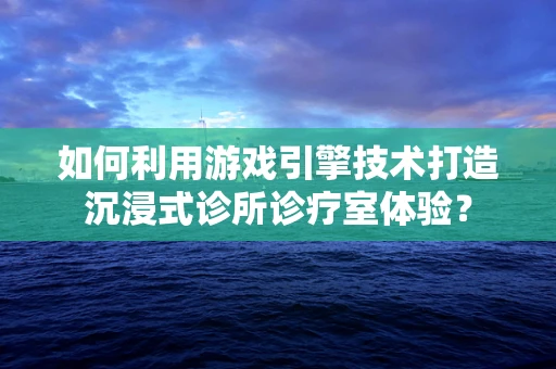 如何利用游戏引擎技术打造沉浸式诊所诊疗室体验？