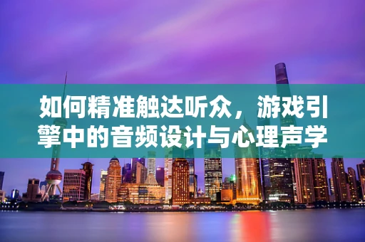 如何精准触达听众，游戏引擎中的音频设计与心理声学应用