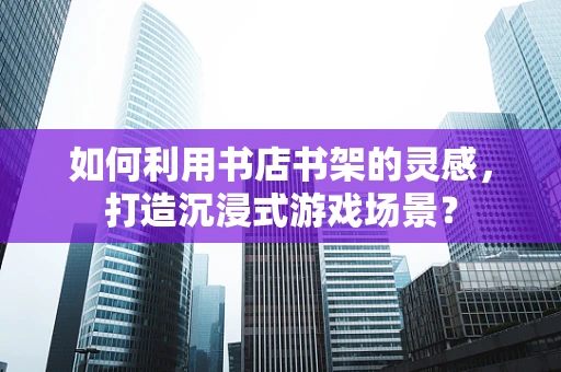 如何利用书店书架的灵感，打造沉浸式游戏场景？