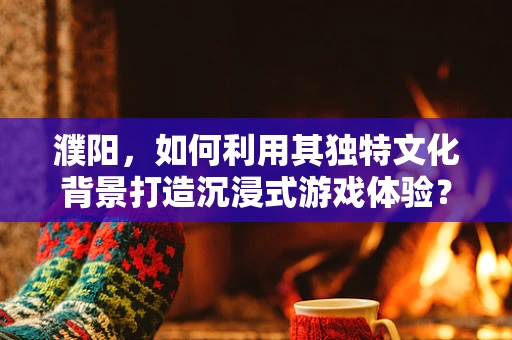 濮阳，如何利用其独特文化背景打造沉浸式游戏体验？