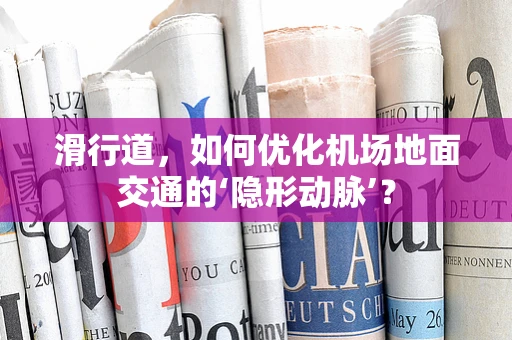 滑行道，如何优化机场地面交通的‘隐形动脉’？