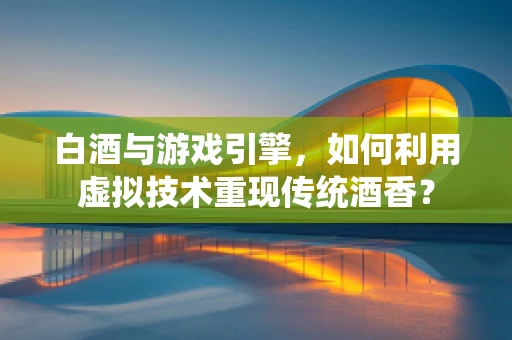 白酒与游戏引擎，如何利用虚拟技术重现传统酒香？