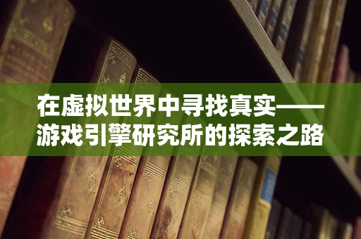 在虚拟世界中寻找真实——游戏引擎研究所的探索之路