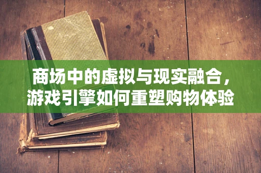 商场中的虚拟与现实融合，游戏引擎如何重塑购物体验？