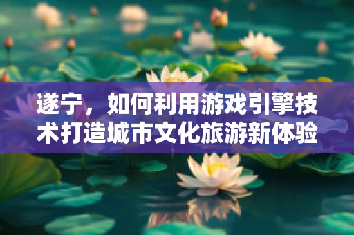 遂宁，如何利用游戏引擎技术打造城市文化旅游新体验？