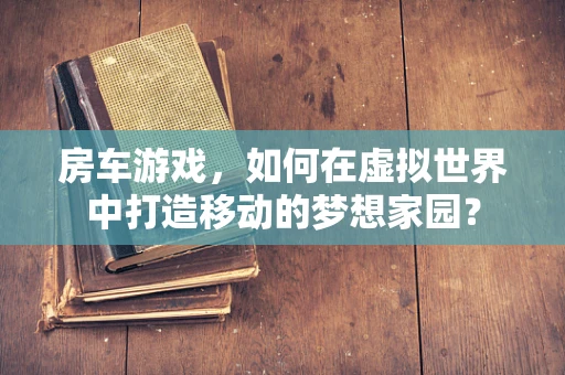 房车游戏，如何在虚拟世界中打造移动的梦想家园？