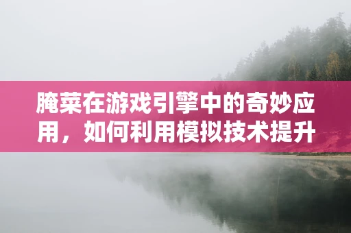 腌菜在游戏引擎中的奇妙应用，如何利用模拟技术提升游戏内食材的真实感？