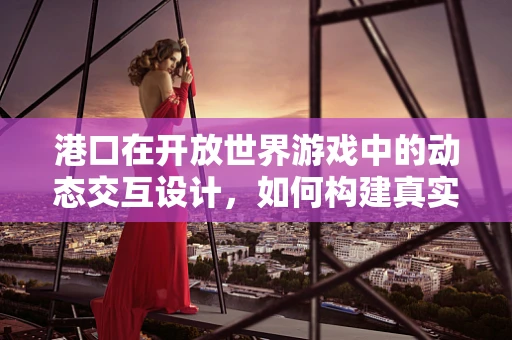 港口在开放世界游戏中的动态交互设计，如何构建真实而互动的港口体验？