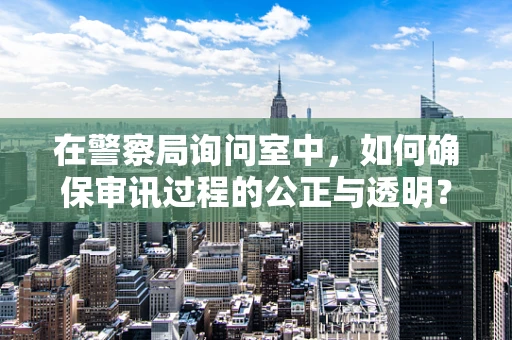 在警察局询问室中，如何确保审讯过程的公正与透明？