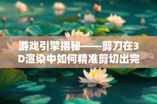 游戏引擎揭秘——剪刀在3D渲染中如何精准剪切出完美场景？