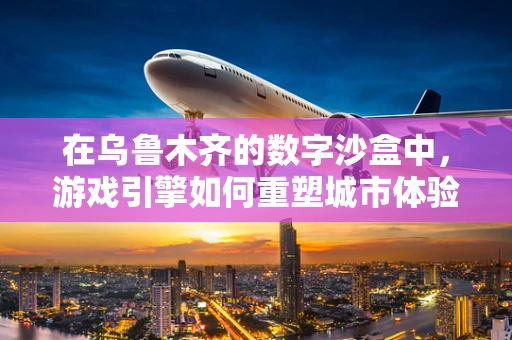 在乌鲁木齐的数字沙盒中，游戏引擎如何重塑城市体验？