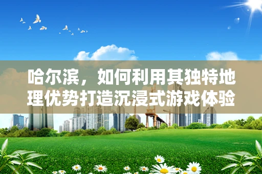 哈尔滨，如何利用其独特地理优势打造沉浸式游戏体验？
