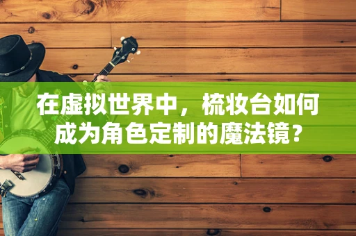 在虚拟世界中，梳妆台如何成为角色定制的魔法镜？