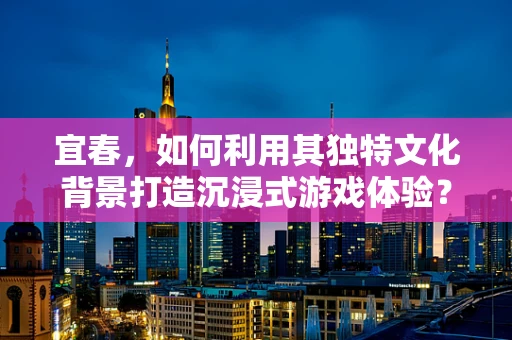 宜春，如何利用其独特文化背景打造沉浸式游戏体验？