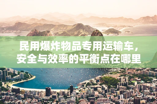 民用爆炸物品专用运输车，安全与效率的平衡点在哪里？