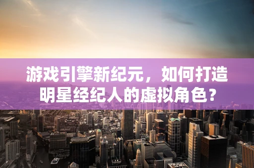 游戏引擎新纪元，如何打造明星经纪人的虚拟角色？