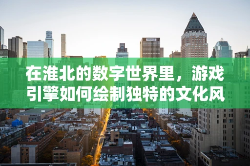 在淮北的数字世界里，游戏引擎如何绘制独特的文化风貌？