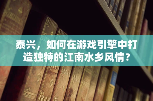泰兴，如何在游戏引擎中打造独特的江南水乡风情？