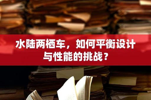 水陆两栖车，如何平衡设计与性能的挑战？
