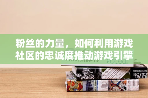 粉丝的力量，如何利用游戏社区的忠诚度推动游戏引擎的持续创新？