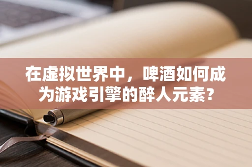 在虚拟世界中，啤酒如何成为游戏引擎的醉人元素？