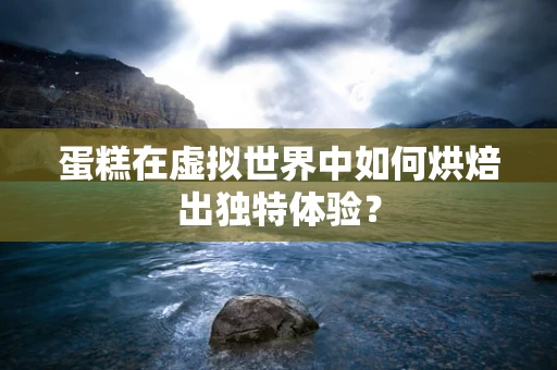蛋糕在虚拟世界中如何烘焙出独特体验？