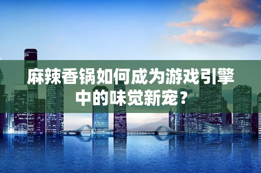 麻辣香锅如何成为游戏引擎中的味觉新宠？