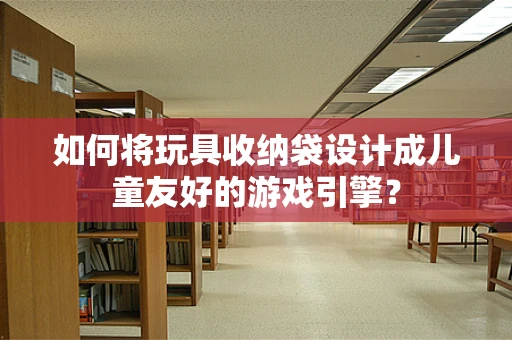 如何将玩具收纳袋设计成儿童友好的游戏引擎？