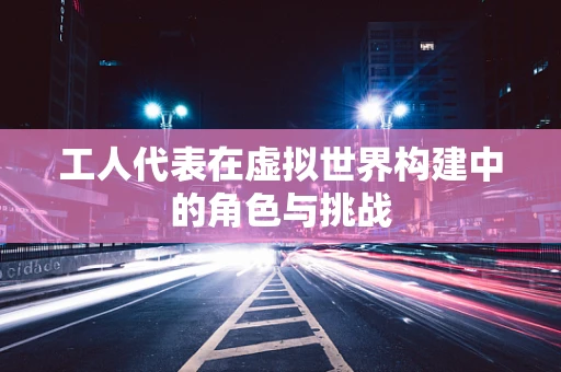 工人代表在虚拟世界构建中的角色与挑战