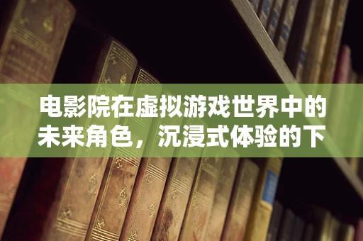 电影院在虚拟游戏世界中的未来角色，沉浸式体验的下一站？