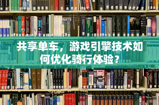共享单车，游戏引擎技术如何优化骑行体验？