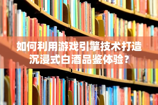 如何利用游戏引擎技术打造沉浸式白酒品鉴体验？